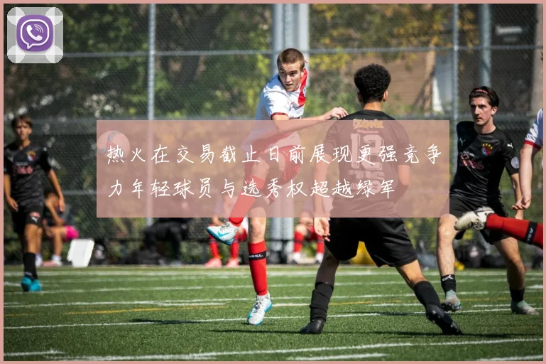 热火在交易截止日前展现更强竞争力年轻球员与选秀权超越绿军