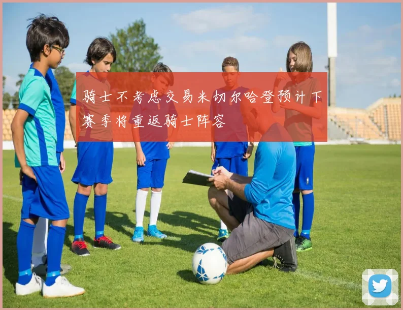 骑士不考虑交易米切尔哈登预计下赛季将重返骑士阵容