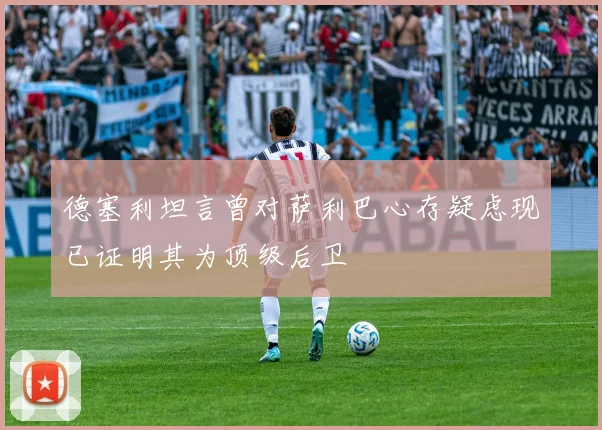 德塞利坦言曾对萨利巴心存疑虑现已证明其为顶级后卫