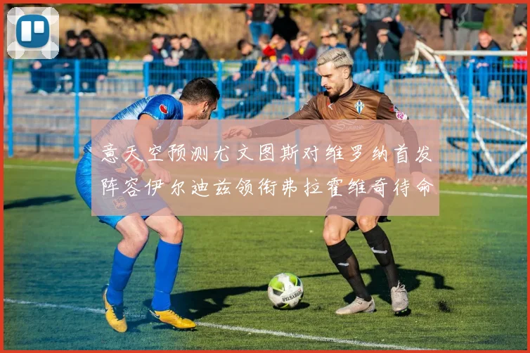 意天空预测尤文图斯对维罗纳首发阵容伊尔迪兹领衔弗拉霍维奇待命