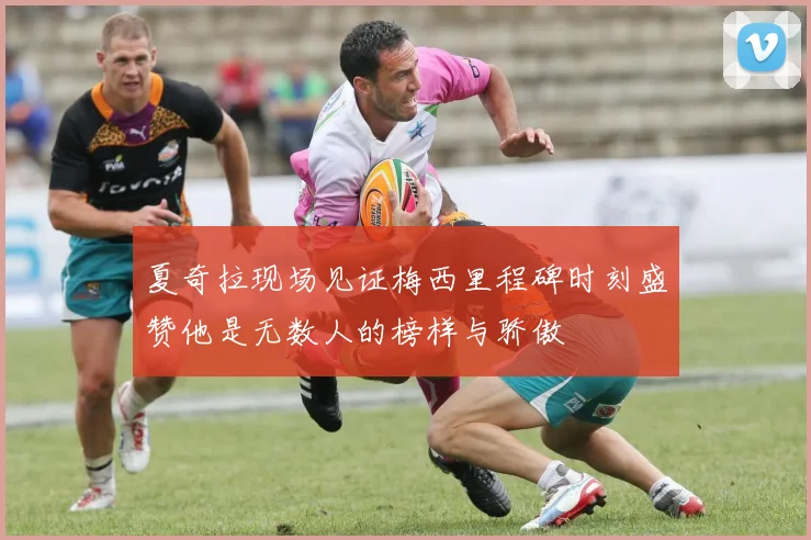 夏奇拉现场见证梅西里程碑时刻盛赞他是无数人的榜样与骄傲