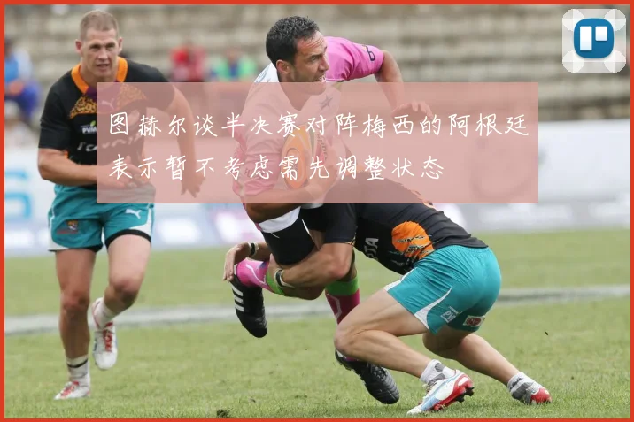 图赫尔谈半决赛对阵梅西的阿根廷表示暂不考虑需先调整状态
