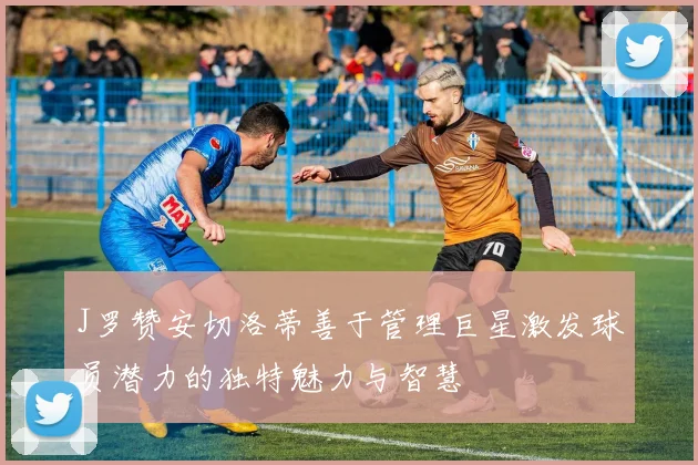 J罗赞安切洛蒂善于管理巨星激发球员潜力的独特魅力与智慧