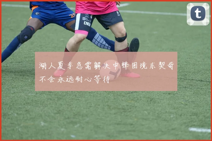 湖人夏季急需解决中锋困境东契奇不会永远耐心等待