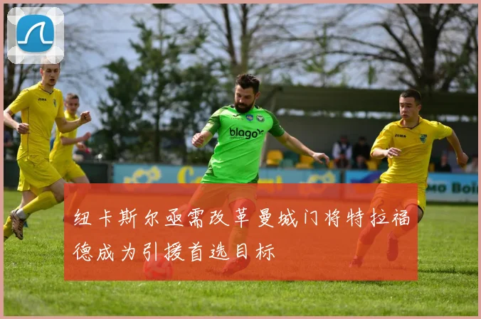 纽卡斯尔亟需改革曼城门将特拉福德成为引援首选目标