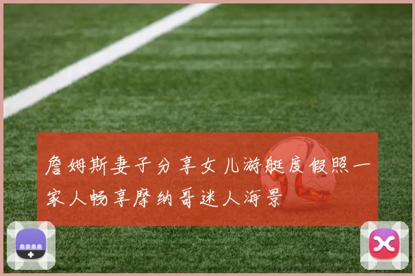 詹姆斯妻子分享女儿游艇度假照一家人畅享摩纳哥迷人海景