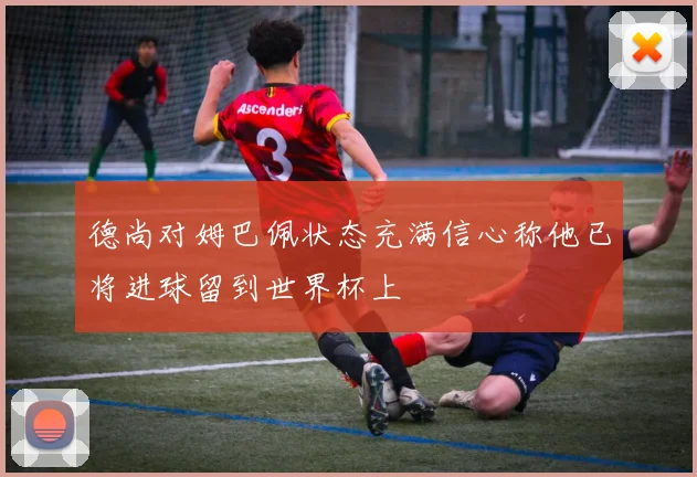 德尚对姆巴佩状态充满信心称他已将进球留到世界杯上
