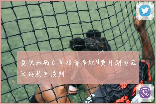 曼联加码合同报价争取M费计划与西汉姆展开谈判