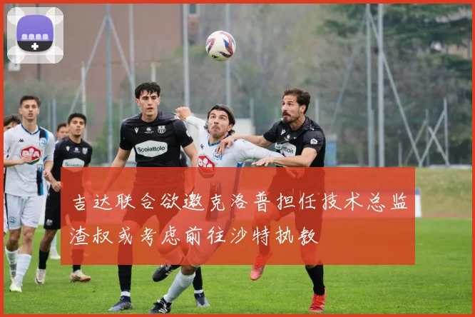 吉达联合欲邀克洛普担任技术总监渣叔或考虑前往沙特执教