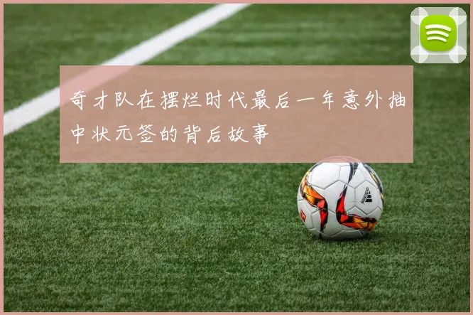 奇才队在摆烂时代最后一年意外抽中状元签的背后故事
