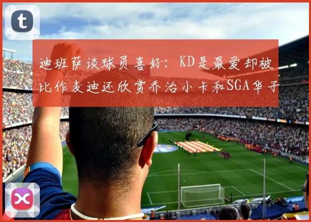 迪班萨谈球员喜好：KD是最爱却被比作麦迪还欣赏乔治小卡和SGA华子