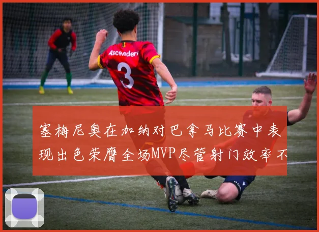 塞梅尼奥在加纳对巴拿马比赛中表现出色荣膺全场MVP尽管射门效率不佳
