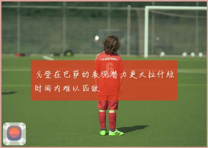 戈登在巴萨的表现潜力更大拉什短时间内难以匹敌