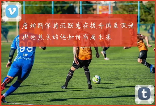 詹姆斯保持沉默意在提升热度深谙舆论焦点的他如何布局未来