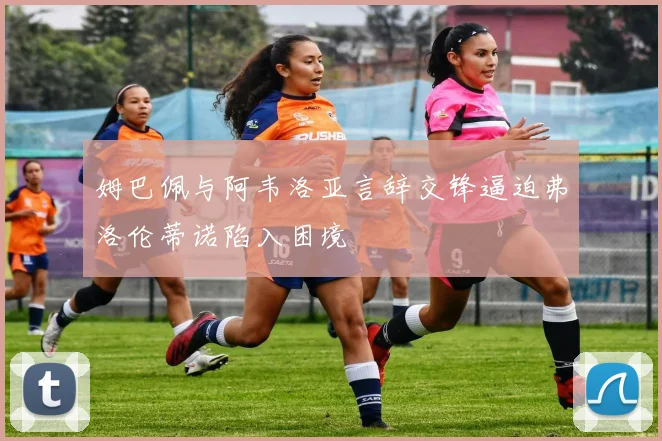 姆巴佩与阿韦洛亚言辞交锋逼迫弗洛伦蒂诺陷入困境