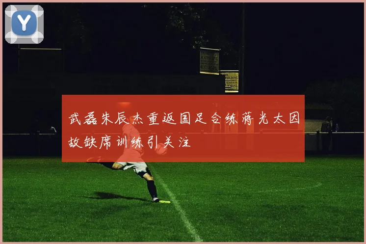 武磊朱辰杰重返国足合练蒋光太因故缺席训练引关注