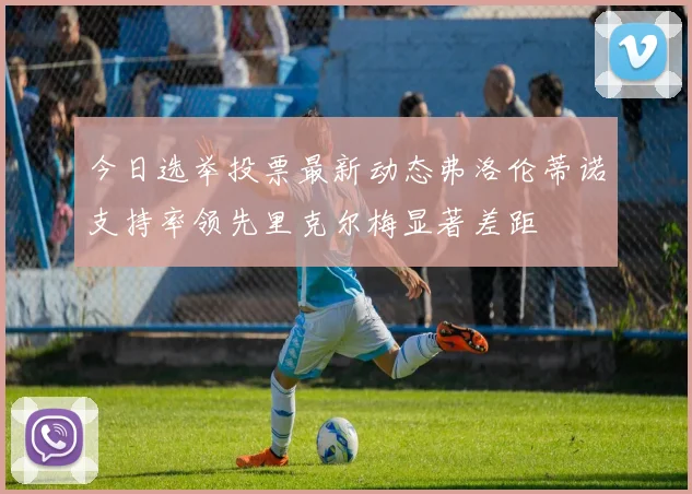 今日选举投票最新动态弗洛伦蒂诺支持率领先里克尔梅显著差距