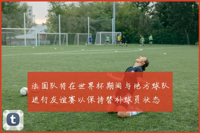 法国队将在世界杯期间与地方球队进行友谊赛以保持替补球员状态
