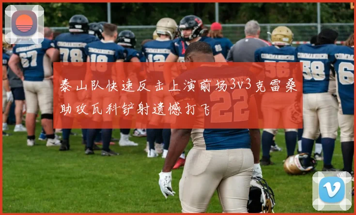 泰山队快速反击上演前场3v3克雷桑助攻瓦科铲射遗憾打飞