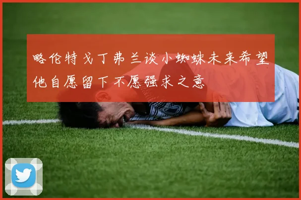略伦特戈丁弗兰谈小蜘蛛未来希望他自愿留下不愿强求之意