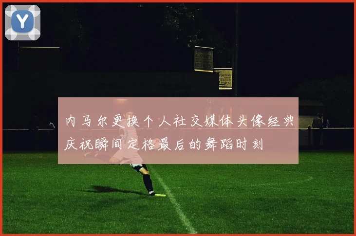 内马尔更换个人社交媒体头像经典庆祝瞬间定格最后的舞蹈时刻