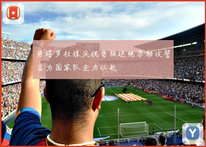 劳塔罗社媒庆祝晋级送绝杀助攻誓言为国家队全力以赴