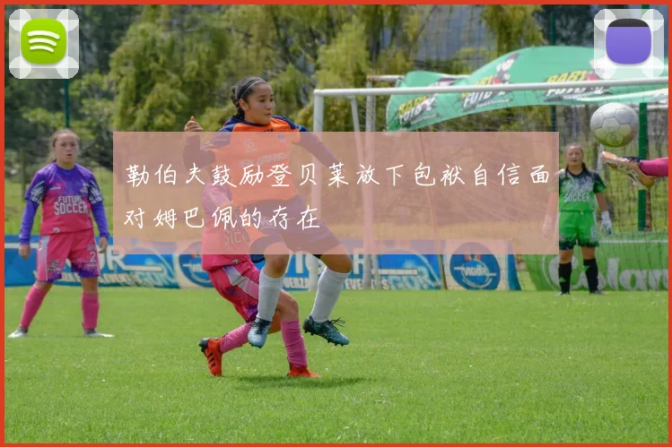 勒伯夫鼓励登贝莱放下包袱自信面对姆巴佩的存在